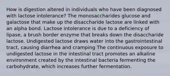 How is digestion altered in individuals who have been diagnosed with lactose intolerance? The monosaccharides glucose and galactose that make up the disaccharide lactose are linked with an alpha bond. Lactose intolerance is due to a deficiency of lipase, a brush border enzyme that breaks down the disaccharide lactose. Undigested lactose draws water into the gastrointestinal tract, causing diarrhea and cramping The continuous exposure to undigested lactose in the intestinal tract promotes an alkaline environment created by the intestinal bacteria fermenting the carbohydrate, which increases further fermentation.