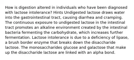 How is digestion altered in individuals who have been diagnosed with lactose intolerance? Hints Undigested lactose draws water into the gastrointestinal tract, causing diarrhea and cramping. The continuous exposure to undigested lactose in the intestinal tract promotes an alkaline environment created by the intestinal bacteria fermenting the carbohydrate, which increases further fermentation. Lactose intolerance is due to a deficiency of lipase, a brush border enzyme that breaks down the disaccharide lactose. The monosaccharides glucose and galactose that make up the disaccharide lactose are linked with an alpha bond.