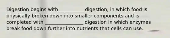 Digestion begins with __________ digestion, in which food is physically broken down into smaller components and is completed with ________________ digestion in which enzymes break food down further into nutrients that cells can use.