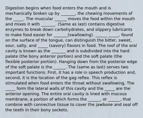 Digestion begins when food enters the mouth and is mechanically broken up by _______, the chewing movements of the _____. The muscular ______ moves the food within the mouth and mixes it with _______. (Same as last) contains digestive enzymes to break down carbohydrates, and slippery lubricants to make food easier for _______(swallowing). ______ _____, found on the surface of the tongue, can distinguish the bitter, sweet, sour, salty, and _____ (savory) flavors in food. The roof of the oral cavity is known as the _______ and is subdivided into the hard palate (the bony anterior portion) and the soft palate (the flexible posterior portion). Hanging down from the posterior edge of the soft palate is the ______. The (same as last) serves two important functions. First, it has a role in speech production and, second, it is the location of the gag reflex. This reflex is stimulated when food enters the throat without swallowing. The _____ form the lateral walls of this cavity and the _____ are the anterior opening. The entire oral cavity is lined with mucous membrane, a portion of which forms the ______, or ______, that combine with connective tissue to cover the jawbone and seal off the teeth in their bony sockets.