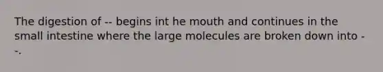 The digestion of -- begins int he mouth and continues in the small intestine where the large molecules are broken down into --.