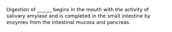 Digestion of ______ begins in the mouth with the activity of salivary amylase and is completed in the small intestine by enzymes from the intestinal mucosa and pancreas.