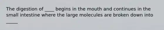 The digestion of ____ begins in the mouth and continues in the small intestine where the large molecules are broken down into _____