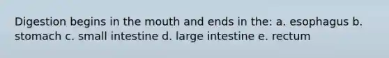 Digestion begins in <a href='https://www.questionai.com/knowledge/krBoWYDU6j-the-mouth' class='anchor-knowledge'>the mouth</a> and ends in the: a. esophagus b. stomach c. small intestine d. large intestine e. rectum