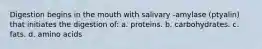 Digestion begins in the mouth with salivary -amylase (ptyalin) that initiates the digestion of: a. proteins. b. carbohydrates. c. fats. d. amino acids