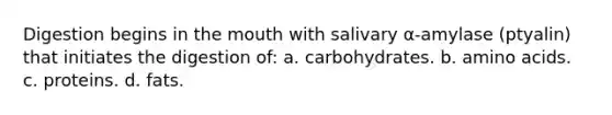 Digestion begins in the mouth with salivary α-amylase (ptyalin) that initiates the digestion of: a. carbohydrates. b. amino acids. c. proteins. d. fats.