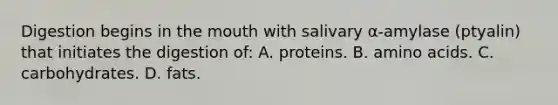 Digestion begins in the mouth with salivary α-amylase (ptyalin) that initiates the digestion of: A. proteins. B. amino acids. C. carbohydrates. D. fats.