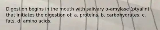 Digestion begins in <a href='https://www.questionai.com/knowledge/krBoWYDU6j-the-mouth' class='anchor-knowledge'>the mouth</a> with salivary α-amylase (ptyalin) that initiates the digestion of: a. proteins. b. carbohydrates. c. fats. d. <a href='https://www.questionai.com/knowledge/k9gb720LCl-amino-acids' class='anchor-knowledge'>amino acids</a>.