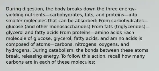 During digestion, the body breaks down the three energy-yielding nutrients—carbohydrates, fats, and proteins—into smaller molecules that can be absorbed: From carbohydrates—glucose (and other monosaccharides) From fats (triglycerides)—glycerol and fatty acids From proteins—amino acids Each molecule of glucose, glycerol, fatty acids, and amino acids is composed of atoms—carbons, nitrogens, oxygens, and hydrogens. During catabolism, the bonds between these atoms break, releasing energy. To follow this action, recall how many carbons are in each of these molecules: