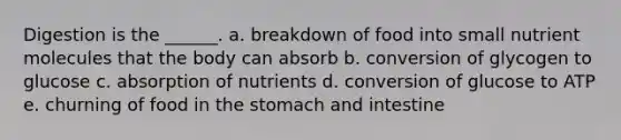 Digestion is the ______. a. breakdown of food into small nutrient molecules that the body can absorb b. conversion of glycogen to glucose c. absorption of nutrients d. conversion of glucose to ATP e. churning of food in the stomach and intestine