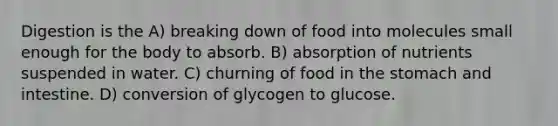 Digestion is the A) breaking down of food into molecules small enough for the body to absorb. B) absorption of nutrients suspended in water. C) churning of food in the stomach and intestine. D) conversion of glycogen to glucose.