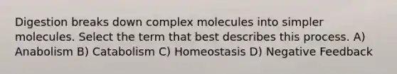 Digestion breaks down complex molecules into simpler molecules. Select the term that best describes this process. A) Anabolism B) Catabolism C) Homeostasis D) Negative Feedback