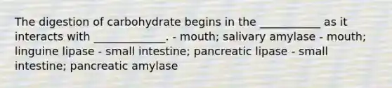 The digestion of carbohydrate begins in the ___________ as it interacts with _____________. - mouth; salivary amylase - mouth; linguine lipase - small intestine; pancreatic lipase - small intestine; pancreatic amylase