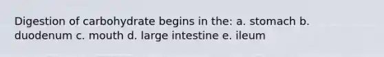 Digestion of carbohydrate begins in the: a. stomach b. duodenum c. mouth d. large intestine e. ileum