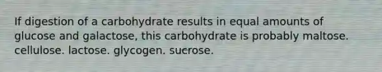 If digestion of a carbohydrate results in equal amounts of glucose and galactose, this carbohydrate is probably maltose. cellulose. lactose. glycogen. sucrose.