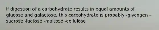 If digestion of a carbohydrate results in equal amounts of glucose and galactose, this carbohydrate is probably -glycogen -sucrose -lactose -maltose -cellulose