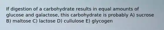 If digestion of a carbohydrate results in equal amounts of glucose and galactose, this carbohydrate is probably A) sucrose B) maltose C) lactose D) cullulose E) glycogen