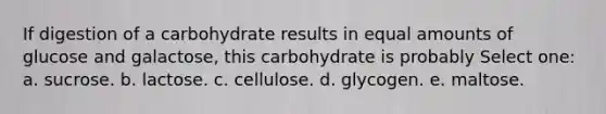 If digestion of a carbohydrate results in equal amounts of glucose and galactose, this carbohydrate is probably Select one: a. sucrose. b. lactose. c. cellulose. d. glycogen. e. maltose.