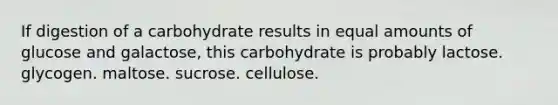 If digestion of a carbohydrate results in equal amounts of glucose and galactose, this carbohydrate is probably lactose. glycogen. maltose. sucrose. cellulose.