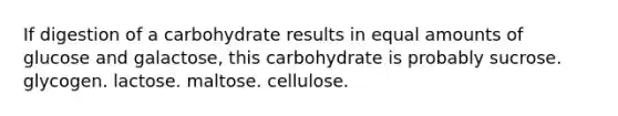 If digestion of a carbohydrate results in equal amounts of glucose and galactose, this carbohydrate is probably sucrose. glycogen. lactose. maltose. cellulose.