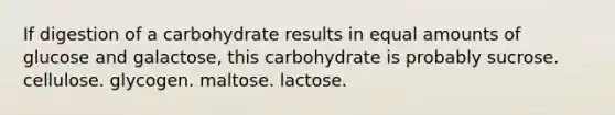 If digestion of a carbohydrate results in equal amounts of glucose and galactose, this carbohydrate is probably sucrose. cellulose. glycogen. maltose. lactose.