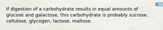 If digestion of a carbohydrate results in equal amounts of glucose and galactose, this carbohydrate is probably sucrose. cellulose. glycogen. lactose. maltose.