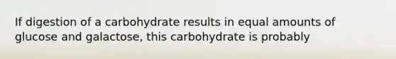 If digestion of a carbohydrate results in equal amounts of glucose and galactose, this carbohydrate is probably