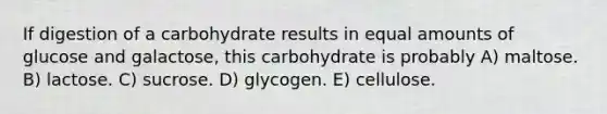 If digestion of a carbohydrate results in equal amounts of glucose and galactose, this carbohydrate is probably A) maltose. B) lactose. C) sucrose. D) glycogen. E) cellulose.