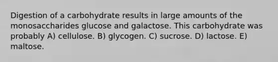 Digestion of a carbohydrate results in large amounts of the monosaccharides glucose and galactose. This carbohydrate was probably A) cellulose. B) glycogen. C) sucrose. D) lactose. E) maltose.