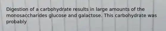 Digestion of a carbohydrate results in large amounts of the monosaccharides glucose and galactose. This carbohydrate was probably