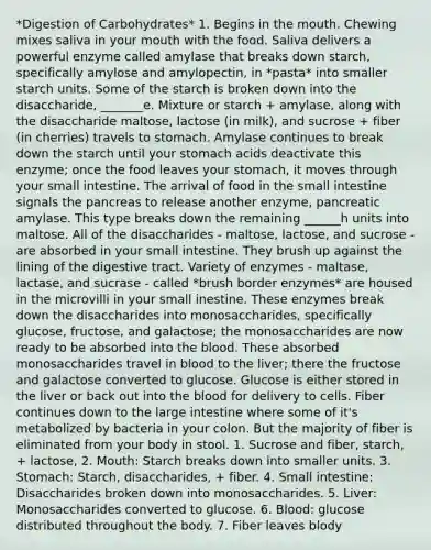 *Digestion of Carbohydrates* 1. Begins in the mouth. Chewing mixes saliva in your mouth with the food. Saliva delivers a powerful enzyme called amylase that breaks down starch, specifically amylose and amylopectin, in *pasta* into smaller starch units. Some of the starch is broken down into the disaccharide, _______e. Mixture or starch + amylase, along with the disaccharide maltose, lactose (in milk), and sucrose + fiber (in cherries) travels to stomach. Amylase continues to break down the starch until your stomach acids deactivate this enzyme; once the food leaves your stomach, it moves through your small intestine. The arrival of food in the small intestine signals the pancreas to release another enzyme, pancreatic amylase. This type breaks down the remaining ______h units into maltose. All of the disaccharides - maltose, lactose, and sucrose - are absorbed in your small intestine. They brush up against the lining of the digestive tract. Variety of enzymes - maltase, lactase, and sucrase - called *brush border enzymes* are housed in the microvilli in your small inestine. These enzymes break down the disaccharides into monosaccharides, specifically glucose, fructose, and galactose; the monosaccharides are now ready to be absorbed into the blood. These absorbed monosaccharides travel in blood to the liver; there the fructose and galactose converted to glucose. Glucose is either stored in the liver or back out into the blood for delivery to cells. Fiber continues down to the large intestine where some of it's metabolized by bacteria in your colon. But the majority of fiber is eliminated from your body in stool. 1. Sucrose and fiber, starch, + lactose, 2. Mouth: Starch breaks down into smaller units. 3. Stomach: Starch, disaccharides, + fiber. 4. Small intestine: Disaccharides broken down into monosaccharides. 5. Liver: Monosaccharides converted to glucose. 6. Blood: glucose distributed throughout the body. 7. Fiber leaves blody