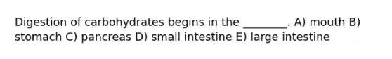 Digestion of carbohydrates begins in the ________. A) mouth B) stomach C) pancreas D) small intestine E) large intestine