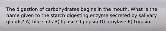 The digestion of carbohydrates begins in the mouth. What is the name given to the starch-digesting enzyme secreted by salivary glands? A) bile salts B) lipase C) pepsin D) amylase E) trypsin