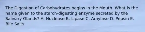 The Digestion of Carbohydrates begins in the Mouth. What is the name given to the starch-digesting enzyme secreted by the Salivary Glands? A. Nuclease B. Lipase C. Amylase D. Pepsin E. Bile Salts