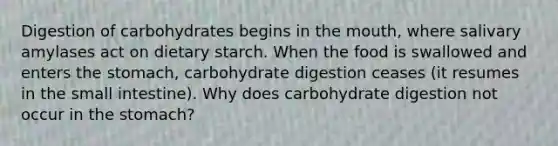 Digestion of carbohydrates begins in the mouth, where salivary amylases act on dietary starch. When the food is swallowed and enters the stomach, carbohydrate digestion ceases (it resumes in the small intestine). Why does carbohydrate digestion not occur in the stomach?