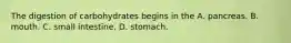 The digestion of carbohydrates begins in the A. pancreas. B. mouth. C. small intestine. D. stomach.