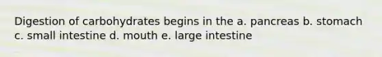 Digestion of carbohydrates begins in the a. pancreas b. stomach c. small intestine d. mouth e. large intestine