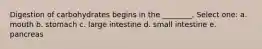 Digestion of carbohydrates begins in the ________. Select one: a. mouth b. stomach c. large intestine d. small intestine e. pancreas