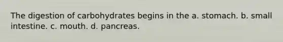 The digestion of carbohydrates begins in the a. stomach. b. small intestine. c. mouth. d. pancreas.