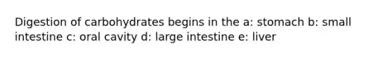 Digestion of carbohydrates begins in the a: stomach b: small intestine c: oral cavity d: large intestine e: liver