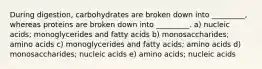 During digestion, carbohydrates are broken down into _________, whereas proteins are broken down into _________. a) nucleic acids; monoglycerides and fatty acids b) monosaccharides; amino acids c) monoglycerides and fatty acids; amino acids d) monosaccharides; nucleic acids e) amino acids; nucleic acids