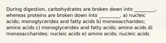 During digestion, carbohydrates are broken down into _________, whereas proteins are broken down into _________. a) nucleic acids; monoglycerides and fatty acids b) monosaccharides; <a href='https://www.questionai.com/knowledge/k9gb720LCl-amino-acids' class='anchor-knowledge'>amino acids</a> c) monoglycerides and fatty acids; amino acids d) monosaccharides; nucleic acids e) amino acids; nucleic acids