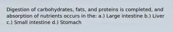 Digestion of carbohydrates, fats, and proteins is completed, and absorption of nutrients occurs in the: a.) Large intestine b.) Liver c.) Small intestine d.) Stomach