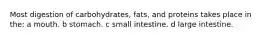 Most digestion of carbohydrates, fats, and proteins takes place in the: a mouth. b stomach. c small intestine. d large intestine.