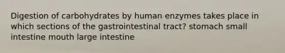 Digestion of carbohydrates by human enzymes takes place in which sections of the gastrointestinal tract? stomach small intestine mouth large intestine