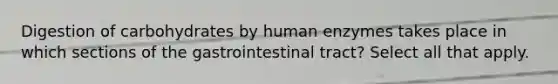 Digestion of carbohydrates by human enzymes takes place in which sections of the gastrointestinal tract? Select all that apply.