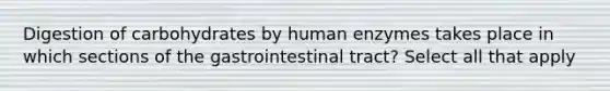 Digestion of carbohydrates by human enzymes takes place in which sections of the gastrointestinal tract? Select all that apply