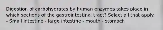 Digestion of carbohydrates by human enzymes takes place in which sections of the gastrointestinal tract? Select all that apply. - Small intestine - large intestine - mouth - stomach