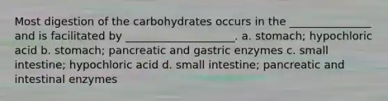 Most digestion of the carbohydrates occurs in the _______________ and is facilitated by ____________________. a. stomach; hypochloric acid b. stomach; pancreatic and gastric enzymes c. small intestine; hypochloric acid d. small intestine; pancreatic and intestinal enzymes