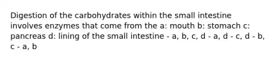 Digestion of the carbohydrates within the small intestine involves enzymes that come from the a: mouth b: stomach c: pancreas d: lining of the small intestine - a, b, c, d - a, d - c, d - b, c - a, b